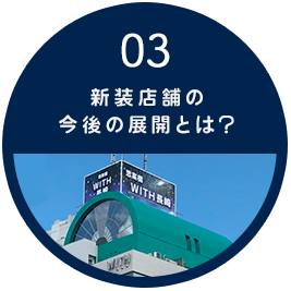 03 新装店舗の今後の展開とは？