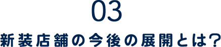 03.新装店舗の今後の展開とは？