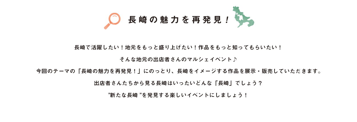 長崎で活躍したい！地元をもっと盛り上げたい！作品をもっと知ってもらいたい！そんなデザイナー、ハンドメイド作家を募り、開催いたします！今回は2022年12月24日、25日 計2日間の開催です！今回のテーマの「長崎の魅力を再発見！」にのっとり、長崎をイメージする作品を展示・販売していただきます。作家さんたちから見る長崎はいったいどんな「長崎」でしょう？出店者さん・お客さんの皆さんで、新たな長崎を発見する楽しいイベントにしていきたいと思います。